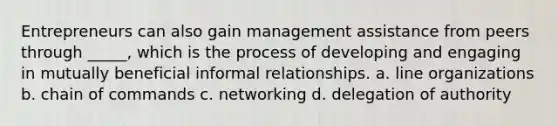 Entrepreneurs can also gain management assistance from peers through _____, which is the process of developing and engaging in mutually beneficial informal relationships. a. line organizations b. chain of commands c. networking d. delegation of authority