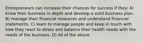 Entrepreneurs can increase their chances for success if they: A) know their business in depth and develop a solid business plan. B) manage their financial resources and understand financial statements. C) learn to manage people and keep in touch with how they react to stress and balance their health needs with the needs of the business. D) All of the above