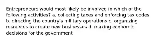 Entrepreneurs would most likely be involved in which of the following activities? a. collecting taxes and enforcing tax codes b. directing the country's military operations c. organizing resources to create new businesses d. making economic decisions for the government