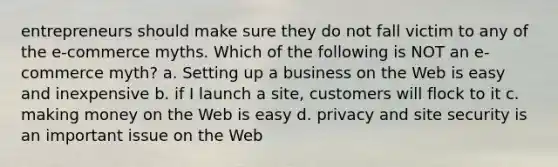 entrepreneurs should make sure they do not fall victim to any of the e-commerce myths. Which of the following is NOT an e-commerce myth? a. Setting up a business on the Web is easy and inexpensive b. if I launch a site, customers will flock to it c. making money on the Web is easy d. privacy and site security is an important issue on the Web