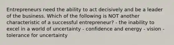 Entrepreneurs need the ability to act decisively and be a leader of the business. Which of the following is NOT another characteristic of a successful entrepreneur? - the inability to excel in a world of uncertainty - confidence and energy - vision - tolerance for uncertainty