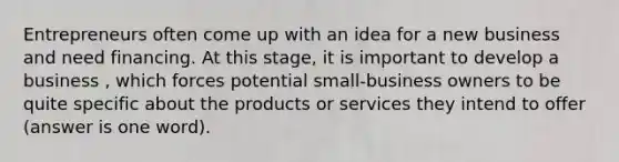 Entrepreneurs often come up with an idea for a new business and need financing. At this stage, it is important to develop a business , which forces potential small-business owners to be quite specific about the products or services they intend to offer (answer is one word).