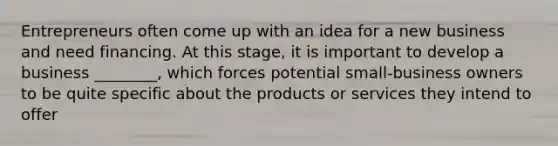 Entrepreneurs often come up with an idea for a new business and need financing. At this stage, it is important to develop a business ________, which forces potential small-business owners to be quite specific about the products or services they intend to offer