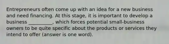 Entrepreneurs often come up with an idea for a new business and need financing. At this stage, it is important to develop a business __________, which forces potential small-business owners to be quite specific about the products or services they intend to offer (answer is one word).