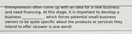 Entrepreneurs often come up with an idea for a new business and need financing. At this stage, it is important to develop a business ___________ , which forces potential small-business owners to be quite specific about the products or services they intend to offer (answer is one word).