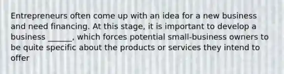 Entrepreneurs often come up with an idea for a new business and need financing. At this stage, it is important to develop a business ______, which forces potential small-business owners to be quite specific about the products or services they intend to offer