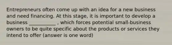 Entrepreneurs often come up with an idea for a new business and need financing. At this stage, it is important to develop a business ___________ , which forces potential small-business owners to be quite specific about the products or services they intend to offer (answer is one word)