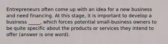 Entrepreneurs often come up with an idea for a new business and need financing. At this stage, it is important to develop a business _____, which forces potential small-business owners to be quite specific about the products or services they intend to offer (answer is one word).