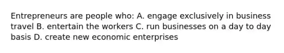 Entrepreneurs are people who: A. engage exclusively in business travel B. entertain the workers C. run businesses on a day to day basis D. create new economic enterprises