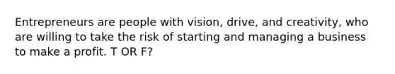 Entrepreneurs are people with vision, drive, and creativity, who are willing to take the risk of starting and managing a business to make a profit. T OR F?