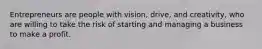 Entrepreneurs are people with vision, drive, and creativity, who are willing to take the risk of starting and managing a business to make a profit.