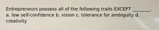 Entrepreneurs possess all of the following traits EXCEPT ________. a. low self-confidence b. vision c. tolerance for ambiguity d. creativity