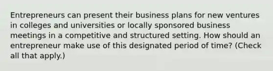 Entrepreneurs can present their business plans for new ventures in colleges and universities or locally sponsored business meetings in a competitive and structured setting. How should an entrepreneur make use of this designated period of time? (Check all that apply.)