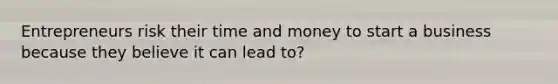 Entrepreneurs risk their time and money to start a business because they believe it can lead to?