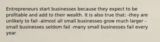 Entrepreneurs start businesses because they expect to be profitable and add to their wealth. It is also true that: -they are unlikely to fail -almost all small businesses grow much larger -small businesses seldom fail -many small businesses fail every year