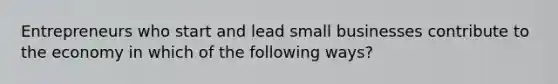 Entrepreneurs who start and lead small businesses contribute to the economy in which of the following ways?