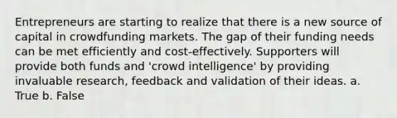 Entrepreneurs are starting to realize that there is a new source of capital in crowdfunding markets. The gap of their funding needs can be met efficiently and cost-effectively. Supporters will provide both funds and 'crowd intelligence' by providing invaluable research, feedback and validation of their ideas. a. True b. False