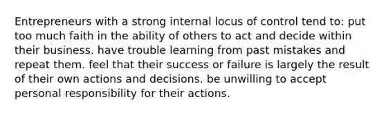 Entrepreneurs with a strong internal locus of control tend to: put too much faith in the ability of others to act and decide within their business. have trouble learning from past mistakes and repeat them. feel that their success or failure is largely the result of their own actions and decisions. be unwilling to accept personal responsibility for their actions.