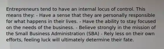 Entrepreneurs tend to have an internal locus of control. This means they: - Have a sense that they are personally responsible for what happens in their lives. - Have the ability to stay focused on the needs of the business. - Believe strongly in the mission of the Small Business Administration (SBA) - Rely less on their own efforts, feeling luck will ultimately determine their fate.