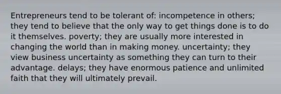 Entrepreneurs tend to be tolerant of: incompetence in others; they tend to believe that the only way to get things done is to do it themselves. poverty; they are usually more interested in changing the world than in making money. uncertainty; they view business uncertainty as something they can turn to their advantage. delays; they have enormous patience and unlimited faith that they will ultimately prevail.