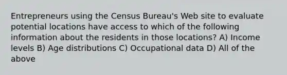 Entrepreneurs using the Census Bureau's Web site to evaluate potential locations have access to which of the following information about the residents in those locations? A) Income levels B) Age distributions C) Occupational data D) All of the above