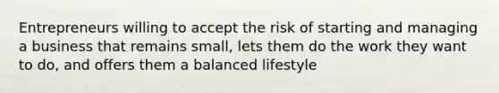 Entrepreneurs willing to accept the risk of starting and managing a business that remains small, lets them do the work they want to do, and offers them a balanced lifestyle