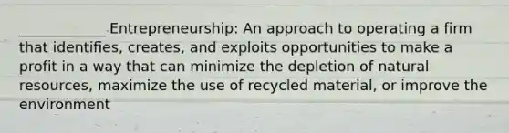 ____________ Entrepreneurship: An approach to operating a firm that identifies, creates, and exploits opportunities to make a profit in a way that can minimize the depletion of natural resources, maximize the use of recycled material, or improve the environment