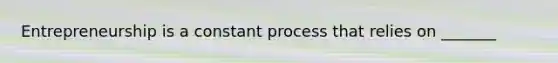 Entrepreneurship is a constant process that relies on _______