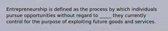 Entrepreneurship is defined as the process by which individuals pursue opportunities without regard to​ _____ they currently control for the purpose of exploiting future goods and services.