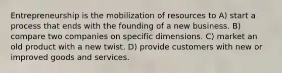 Entrepreneurship is the mobilization of resources to A) start a process that ends with the founding of a new business. B) compare two companies on specific dimensions. C) market an old product with a new twist. D) provide customers with new or improved goods and services.