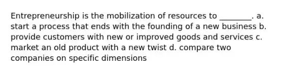 Entrepreneurship is the mobilization of resources to ________. a. start a process that ends with the founding of a new business b. provide customers with new or improved goods and services c. market an old product with a new twist d. compare two companies on specific dimensions