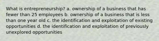 What is entrepreneurship? a. ownership of a business that has fewer than 25 employees b. ownership of a business that is less than one year old c. the identification and exploitation of existing opportunities d. the identification and exploitation of previously unexplored opportunities