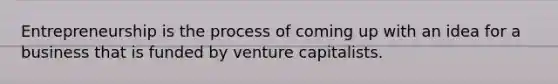 Entrepreneurship is the process of coming up with an idea for a business that is funded by venture capitalists.