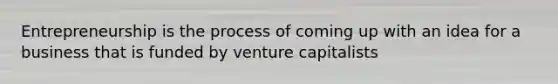 Entrepreneurship is the process of coming up with an idea for a business that is funded by venture capitalists