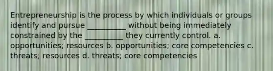 Entrepreneurship is the process by which individuals or groups identify and pursue __________ without being immediately constrained by the __________ they currently control. a. opportunities; resources b. opportunities; core competencies c. threats; resources d. threats; core competencies