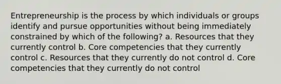 Entrepreneurship is the process by which individuals or groups identify and pursue opportunities without being immediately constrained by which of the following? a. Resources that they currently control b. Core competencies that they currently control c. Resources that they currently do not control d. Core competencies that they currently do not control