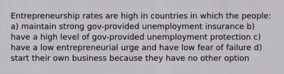 Entrepreneurship rates are high in countries in which the people: a) maintain strong gov-provided unemployment insurance b) have a high level of gov-provided unemployment protection c) have a low entrepreneurial urge and have low fear of failure d) start their own business because they have no other option