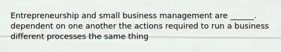 Entrepreneurship and small business management are ______. dependent on one another the actions required to run a business different processes the same thing