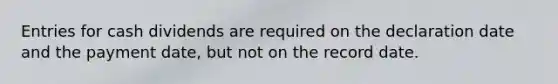 Entries for cash dividends are required on the declaration date and the payment date, but not on the record date.