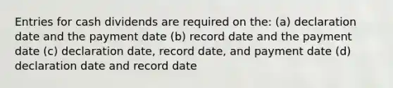 Entries for cash dividends are required on the: (a) declaration date and the payment date (b) record date and the payment date (c) declaration date, record date, and payment date (d) declaration date and record date