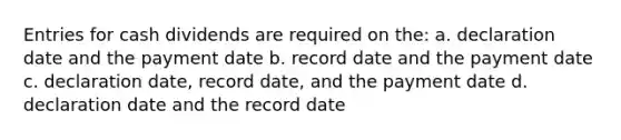 Entries for cash dividends are required on the: a. declaration date and the payment date b. record date and the payment date c. declaration date, record date, and the payment date d. declaration date and the record date