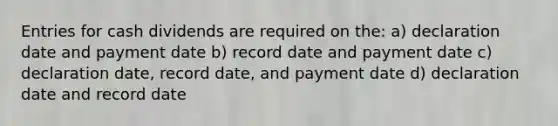 Entries for cash dividends are required on the: a) declaration date and payment date b) record date and payment date c) declaration date, record date, and payment date d) declaration date and record date