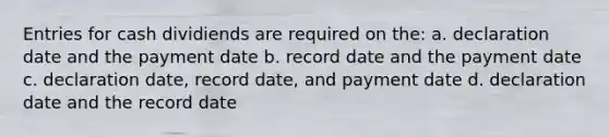 Entries for cash dividiends are required on the: a. declaration date and the payment date b. record date and the payment date c. declaration date, record date, and payment date d. declaration date and the record date