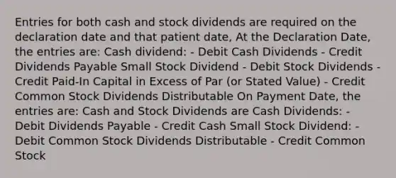 Entries for both cash and stock dividends are required on the declaration date and that patient date, At the Declaration Date, the entries are: Cash dividend: - Debit Cash Dividends - Credit Dividends Payable Small Stock Dividend - Debit Stock Dividends - Credit Paid-In Capital in Excess of Par (or Stated Value) - Credit Common Stock Dividends Distributable On Payment Date, the entries are: Cash and Stock Dividends are Cash Dividends: - Debit Dividends Payable - Credit Cash Small Stock Dividend: - Debit Common Stock Dividends Distributable - Credit Common Stock