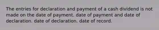 The entries for declaration and payment of a cash dividend is not made on the date of payment. date of payment and date of declaration. date of declaration. date of record.