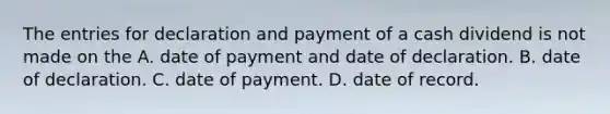 The entries for declaration and payment of a cash dividend is not made on the A. date of payment and date of declaration. B. date of declaration. C. date of payment. D. date of record.