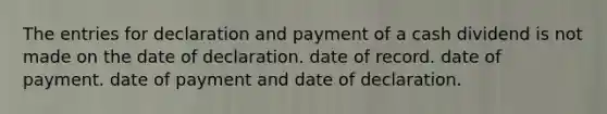 The entries for declaration and payment of a cash dividend is not made on the date of declaration. date of record. date of payment. date of payment and date of declaration.