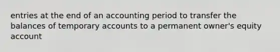 entries at the end of an accounting period to transfer the balances of temporary accounts to a permanent owner's equity account