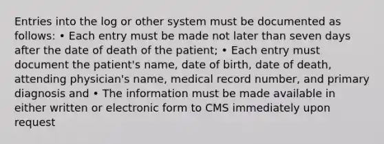 Entries into the log or other system must be documented as follows: • Each entry must be made not later than seven days after the date of death of the patient; • Each entry must document the patient's name, date of birth, date of death, attending physician's name, medical record number, and primary diagnosis and • The information must be made available in either written or electronic form to CMS immediately upon request