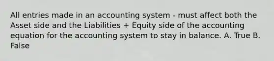 All entries made in an accounting system - must affect both the Asset side and the Liabilities + Equity side of the accounting equation for the accounting system to stay in balance. A. True B. False